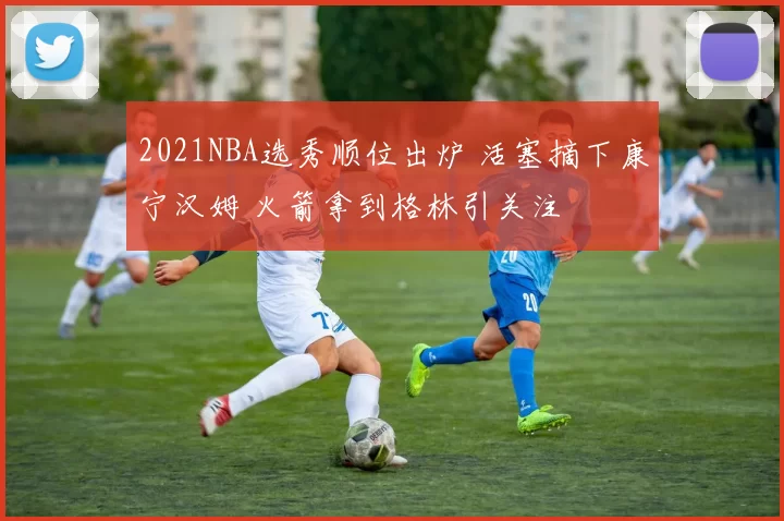 2021NBA选秀顺位出炉 活塞摘下康宁汉姆 火箭拿到格林引关注