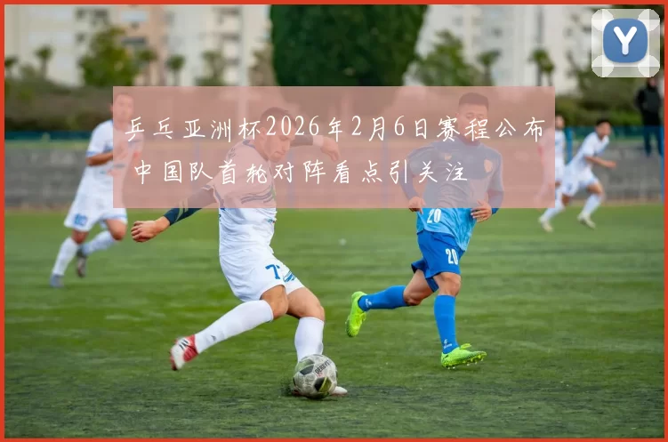 乒乓亚洲杯2026年2月6日赛程公布 中国队首轮对阵看点引关注