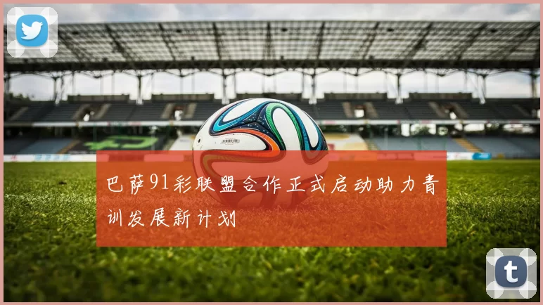 巴萨91彩联盟合作正式启动助力青训发展新计划