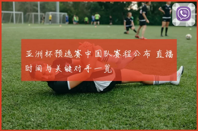 亚洲杯预选赛中国队赛程公布 直播时间与关键对手一览