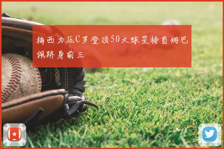 梅西力压C罗登顶50大球星榜首姆巴佩跻身前三