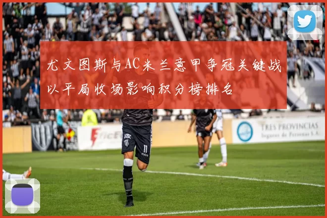 尤文图斯与AC米兰意甲争冠关键战以平局收场影响积分榜排名