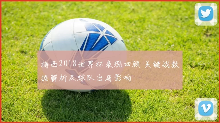 梅西2018世界杯表现回顾 关键战数据解析及球队出局影响