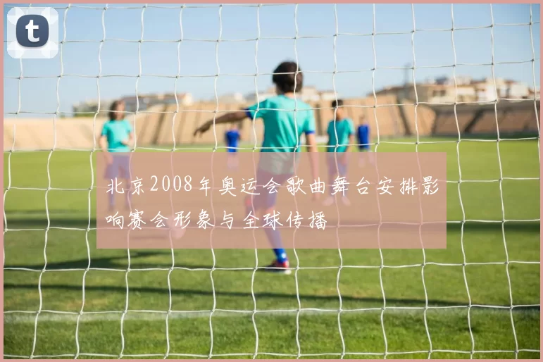 北京2008年奥运会歌曲舞台安排影响赛会形象与全球传播