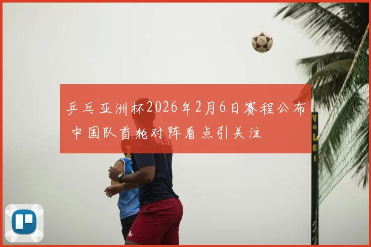 乒乓亚洲杯2026年2月6日赛程公布 中国队首轮对阵看点引关注