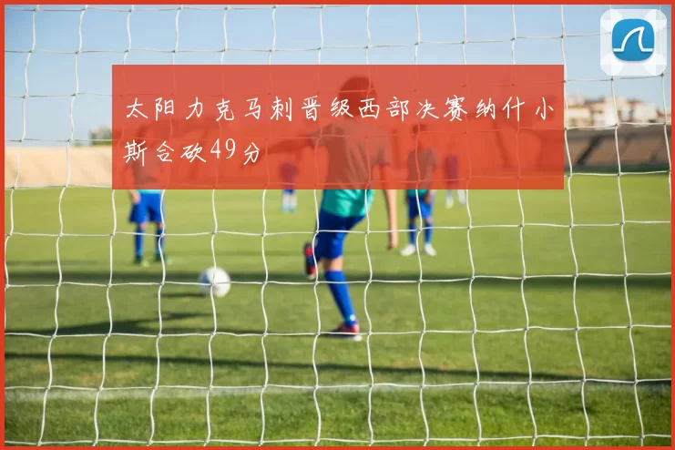 太阳力克马刺晋级西部决赛纳什小斯合砍49分