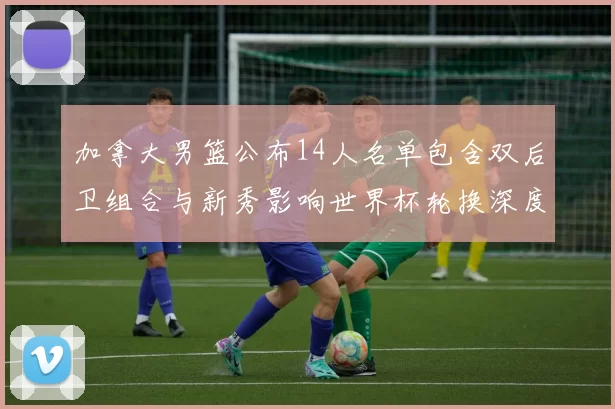 加拿大男篮公布14人名单包含双后卫组合与新秀影响世界杯轮换深度