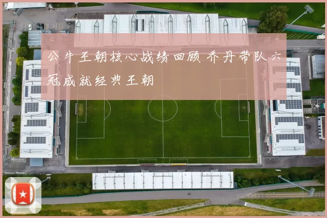 公牛王朝核心战绩回顾 乔丹带队六冠成就经典王朝