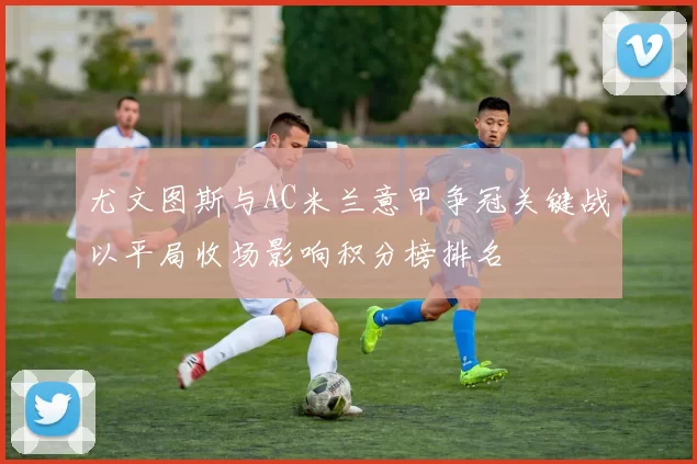 尤文图斯与AC米兰意甲争冠关键战以平局收场影响积分榜排名