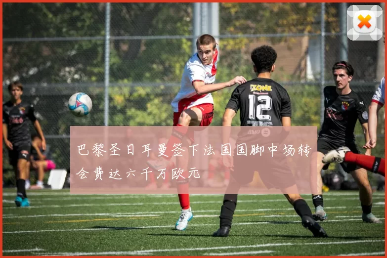 巴黎圣日耳曼签下法国国脚中场转会费达六千万欧元