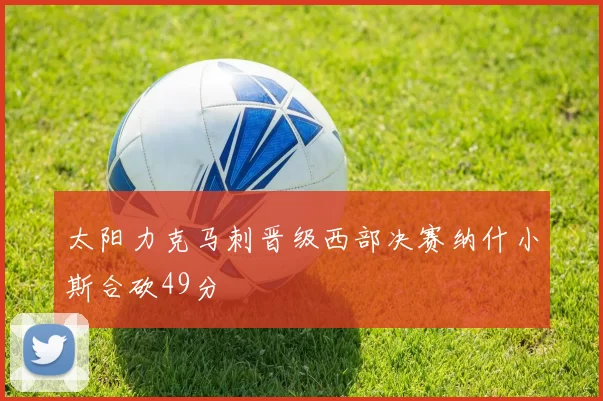 太阳力克马刺晋级西部决赛纳什小斯合砍49分