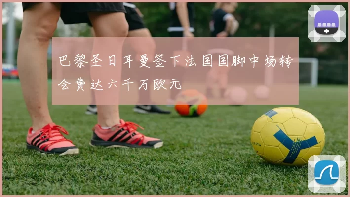 巴黎圣日耳曼签下法国国脚中场转会费达六千万欧元