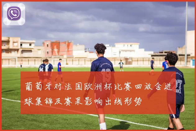 葡萄牙对法国欧洲杯比赛回放含进球集锦及赛果影响出线形势