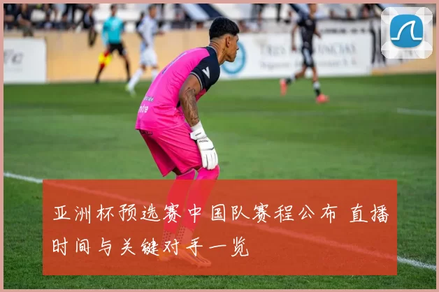 亚洲杯预选赛中国队赛程公布 直播时间与关键对手一览