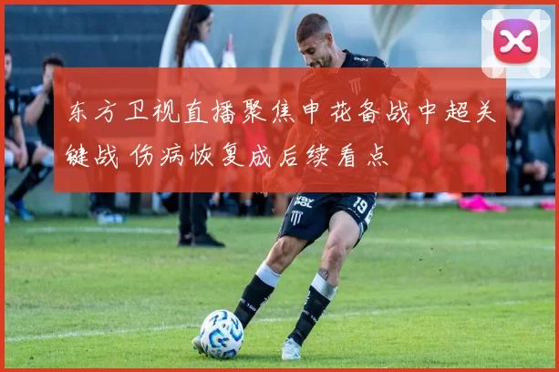 东方卫视直播聚焦申花备战中超关键战 伤病恢复成后续看点