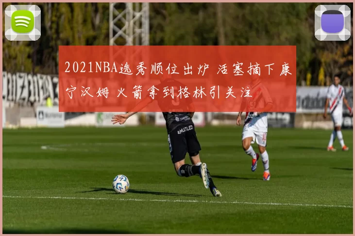 2021NBA选秀顺位出炉 活塞摘下康宁汉姆 火箭拿到格林引关注