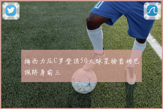 梅西力压C罗登顶50大球星榜首姆巴佩跻身前三