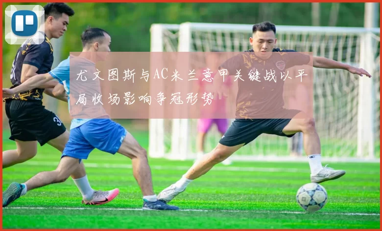 尤文图斯与AC米兰意甲关键战以平局收场影响争冠形势