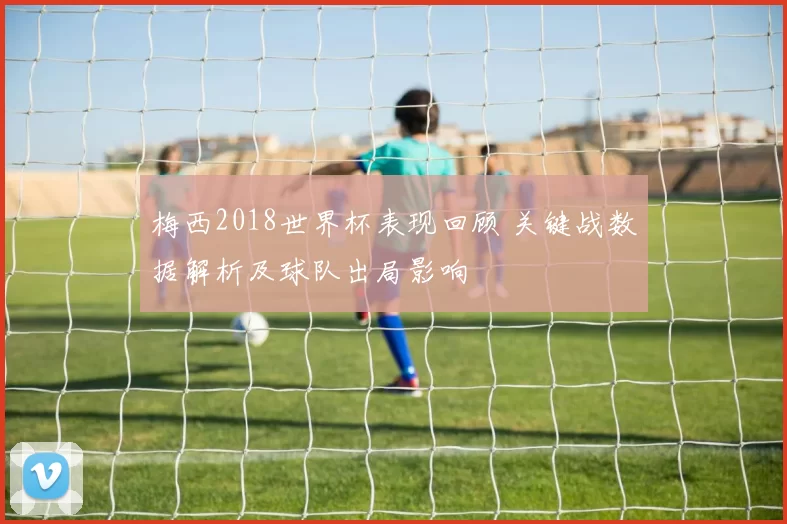 梅西2018世界杯表现回顾 关键战数据解析及球队出局影响