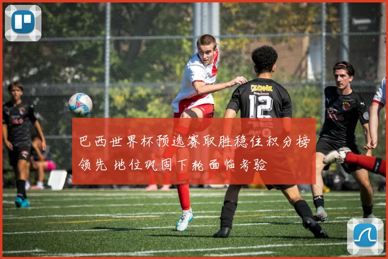 巴西世界杯预选赛取胜稳住积分榜领先 地位巩固下轮面临考验